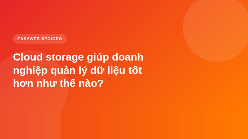Cloud storage giúp doanh nghiệp quản lý dữ liệu tốt hơn như thế nào?