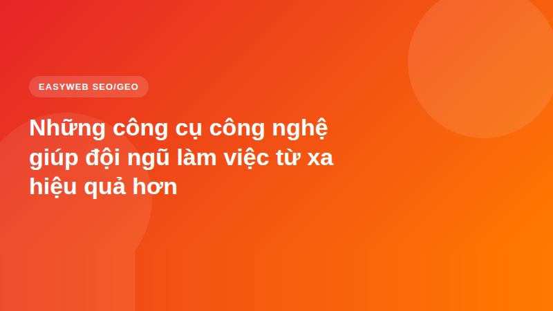 Những công cụ công nghệ giúp đội ngũ làm việc từ xa hiệu quả hơn